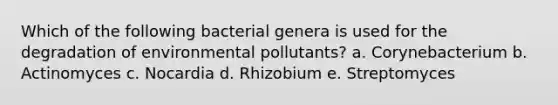 Which of the following bacterial genera is used for the degradation of environmental pollutants? a. Corynebacterium b. Actinomyces c. Nocardia d. Rhizobium e. Streptomyces