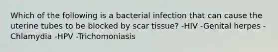 Which of the following is a bacterial infection that can cause the uterine tubes to be blocked by scar tissue? -HIV -Genital herpes -Chlamydia -HPV -Trichomoniasis