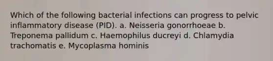 Which of the following bacterial infections can progress to pelvic inflammatory disease (PID). a. Neisseria gonorrhoeae b. Treponema pallidum c. Haemophilus ducreyi d. Chlamydia trachomatis e. Mycoplasma hominis