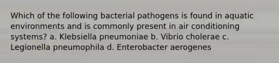 Which of the following bacterial pathogens is found in aquatic environments and is commonly present in air conditioning systems? a. Klebsiella pneumoniae b. Vibrio cholerae c. Legionella pneumophila d. Enterobacter aerogenes