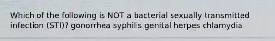 Which of the following is NOT a bacterial sexually transmitted infection (STI)? gonorrhea syphilis genital herpes chlamydia