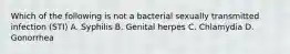 Which of the following is not a bacterial sexually transmitted infection (STI) A. Syphilis B. Genital herpes C. Chlamydia D. Gonorrhea