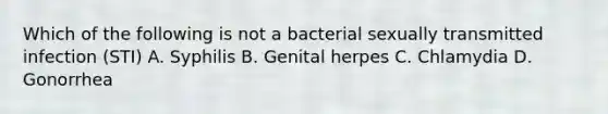 Which of the following is not a bacterial sexually transmitted infection (STI) A. Syphilis B. Genital herpes C. Chlamydia D. Gonorrhea