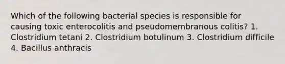 Which of the following bacterial species is responsible for causing toxic enterocolitis and pseudomembranous colitis? 1. Clostridium tetani 2. Clostridium botulinum 3. Clostridium difficile 4. Bacillus anthracis