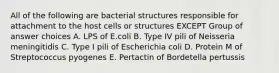 All of the following are bacterial structures responsible for attachment to the host cells or structures EXCEPT Group of answer choices A. LPS of E.coli B. Type IV pili of Neisseria meningitidis C. Type I pili of Escherichia coli D. Protein M of Streptococcus pyogenes E. Pertactin of Bordetella pertussis