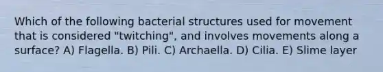 Which of the following bacterial structures used for movement that is considered "twitching", and involves movements along a surface? A) Flagella. B) Pili. C) Archaella. D) Cilia. E) Slime layer