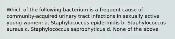 Which of the following bacterium is a frequent cause of community-acquired urinary tract infections in sexually active young women: a. Staphylococcus epidermidis b. Staphylococcus aureus c. Staphylococcus saprophyticus d. None of the above