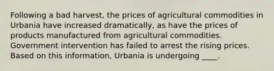 Following a bad harvest, the prices of agricultural commodities in Urbania have increased dramatically, as have the prices of products manufactured from agricultural commodities. Government intervention has failed to arrest the rising prices. Based on this information, Urbania is undergoing ____.