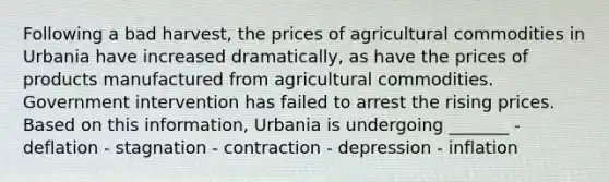 Following a bad harvest, the prices of agricultural commodities in Urbania have increased dramatically, as have the prices of products manufactured from agricultural commodities. Government intervention has failed to arrest the rising prices. Based on this information, Urbania is undergoing _______ - deflation - stagnation - contraction - depression - inflation