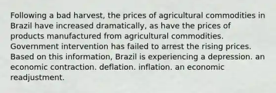 Following a bad harvest, the prices of agricultural commodities in Brazil have increased dramatically, as have the prices of products manufactured from agricultural commodities. Government intervention has failed to arrest the rising prices. Based on this information, Brazil is experiencing a depression. an economic contraction. deflation. inflation. an economic readjustment.