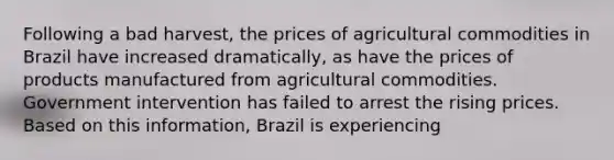 Following a bad harvest, the prices of agricultural commodities in Brazil have increased dramatically, as have the prices of products manufactured from agricultural commodities. Government intervention has failed to arrest the rising prices. Based on this information, Brazil is experiencing