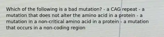 Which of the following is a bad mutation? - a CAG repeat - a mutation that does not alter the amino acid in a protein - a mutation in a non-critical amino acid in a protein - a mutation that occurs in a non-coding region