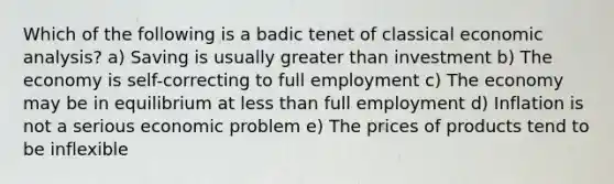 Which of the following is a badic tenet of classical economic analysis? a) Saving is usually greater than investment b) The economy is self-correcting to full employment c) The economy may be in equilibrium at less than full employment d) Inflation is not a serious economic problem e) The prices of products tend to be inflexible