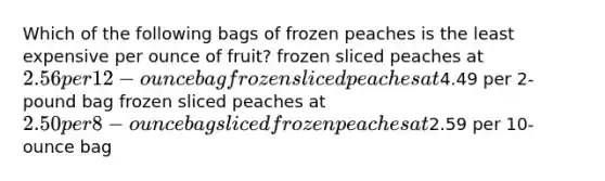 Which of the following bags of frozen peaches is the least expensive per ounce of fruit? frozen sliced peaches at 2.56 per 12-ounce bag frozen sliced peaches at4.49 per 2-pound bag frozen sliced peaches at 2.50 per 8-ounce bag sliced frozen peaches at2.59 per 10-ounce bag