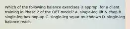 Which of the following balance exercises is approp. for a client training in Phase 2 of the OPT model? A. single-leg lift & chop B. single-leg box hop-up C. single-leg squat touchdown D. single-leg balance reach