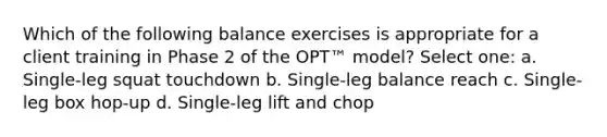 Which of the following balance exercises is appropriate for a client training in Phase 2 of the OPT™ model? Select one: a. Single-leg squat touchdown b. Single-leg balance reach c. Single-leg box hop-up d. Single-leg lift and chop