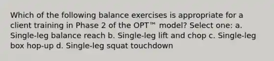 Which of the following balance exercises is appropriate for a client training in Phase 2 of the OPT™ model? Select one: a. Single-leg balance reach b. Single-leg lift and chop c. Single-leg box hop-up d. Single-leg squat touchdown