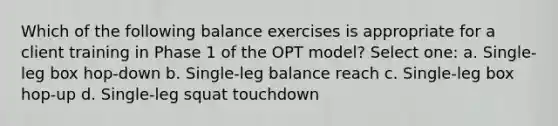 Which of the following balance exercises is appropriate for a client training in Phase 1 of the OPT model? Select one: a. Single-leg box hop-down b. Single-leg balance reach c. Single-leg box hop-up d. Single-leg squat touchdown