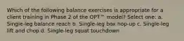 Which of the following balance exercises is appropriate for a client training in Phase 2 of the OPT™ model? Select one: a. Single-leg balance reach b. Single-leg box hop-up c. Single-leg lift and chop d. Single-leg squat touchdown