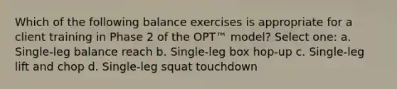 Which of the following balance exercises is appropriate for a client training in Phase 2 of the OPT™ model? Select one: a. Single-leg balance reach b. Single-leg box hop-up c. Single-leg lift and chop d. Single-leg squat touchdown