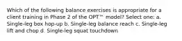 Which of the following balance exercises is appropriate for a client training in Phase 2 of the OPT™ model? Select one: a. Single-leg box hop-up b. Single-leg balance reach c. Single-leg lift and chop d. Single-leg squat touchdown