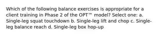 Which of the following balance exercises is appropriate for a client training in Phase 2 of the OPT™ model? Select one: a. Single-leg squat touchdown b. Single-leg lift and chop c. Single-leg balance reach d. Single-leg box hop-up