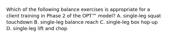 Which of the following balance exercises is appropriate for a client training in Phase 2 of the OPT™ model? A. single-leg squat touchdown B. single-leg balance reach C. single-leg box hop-up D. single-leg lift and chop