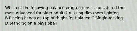 Which of the following balance progressions is considered the most advanced for older adults? A.Using dim room lighting B.Placing hands on top of thighs for balance C.Single-tasking D.Standing on a physioball