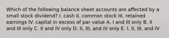 Which of the following balance sheet accounts are affected by a small stock dividend? I. cash II. common stock III. retained earnings IV. capital in excess of par value A. I and III only B. II and III only C. II and IV only D. II, III, and IV only E. I, II, III, and IV