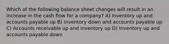 Which of the following balance sheet changes will result in an increase in the cash flow for a company? A) Inventory up and accounts payable up B) Inventory down and accounts payable up C) Accounts receivable up and inventory up D) Inventory up and accounts payable down