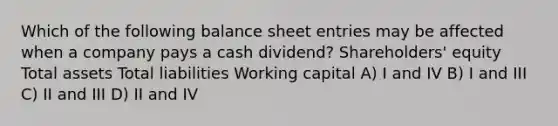 Which of the following balance sheet entries may be affected when a company pays a cash dividend? Shareholders' equity Total assets Total liabilities Working capital A) I and IV B) I and III C) II and III D) II and IV