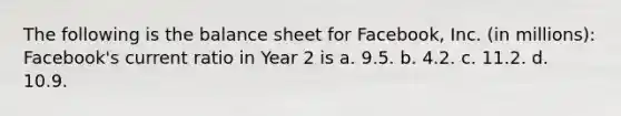 The following is the balance sheet for Facebook, Inc. (in millions): Facebook's current ratio in Year 2 is a. 9.5. b. 4.2. c. 11.2. d. 10.9.