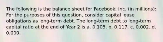 The following is the balance sheet for Facebook, Inc. (in millions): For the purposes of this question, consider capital lease obligations as long-term debt. The long-term debt to long-term capital ratio at the end of Year 2 is a. 0.105. b. 0.117. c. 0.002. d. 0.000.