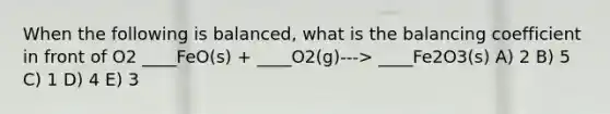 When the following is balanced, what is the balancing coefficient in front of O2 ____FeO(s) + ____O2(g)---> ____Fe2O3(s) A) 2 B) 5 C) 1 D) 4 E) 3