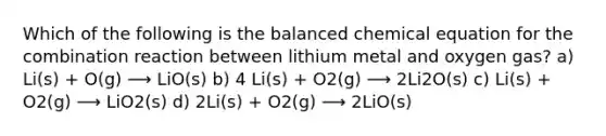 Which of the following is the balanced chemical equation for the combination reaction between lithium metal and oxygen gas? a) Li(s) + O(g) ⟶ LiO(s) b) 4 Li(s) + O2(g) ⟶ 2Li2O(s) c) Li(s) + O2(g) ⟶ LiO2(s) d) 2Li(s) + O2(g) ⟶ 2LiO(s)