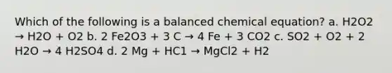 Which of the following is a balanced chemical equation? a. H2O2 → H2O + O2 b. 2 Fe2O3 + 3 C → 4 Fe + 3 CO2 c. SO2 + O2 + 2 H2O → 4 H2SO4 d. 2 Mg + HC1 → MgCl2 + H2