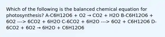 Which of the following is the balanced chemical equation for photosynthesis? A-C6H12O6 + O2 → CO2 + H2O B-C6H12O6 + 6O2 ---> 6CO2 + 6H2O C-6CO2 + 6H2O ---> 6O2 + C6H12O6 D-6CO2 + 6O2 → 6H2O + C6H12O6