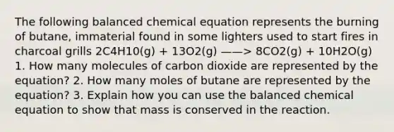 The following balanced chemical equation represents the burning of butane, immaterial found in some lighters used to start fires in charcoal grills 2C4H10(g) + 13O2(g) ——> 8CO2(g) + 10H2O(g) 1. How many molecules of carbon dioxide are represented by the equation? 2. How many moles of butane are represented by the equation? 3. Explain how you can use the balanced chemical equation to show that mass is conserved in the reaction.