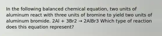 In the following balanced chemical equation, two units of aluminum react with three units of bromine to yield two units of aluminum bromide. 2Al + 3Br2 → 2AlBr3 Which type of reaction does this equation represent?