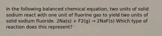 In the following balanced chemical equation, two units of solid sodium react with one unit of fluorine gas to yield two units of solid sodium fluoride. 2Na(s) + F2(g) → 2NaF(s) Which type of reaction does this represent?