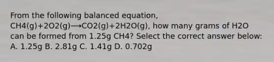 From the following balanced equation, CH4(g)+2O2(g)⟶CO2(g)+2H2O(g), how many grams of H2O can be formed from 1.25g CH4? Select the correct answer below: A. 1.25g B. 2.81g C. 1.41g D. 0.702g