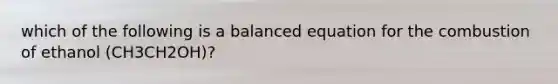 which of the following is a balanced equation for the combustion of ethanol (CH3CH2OH)?