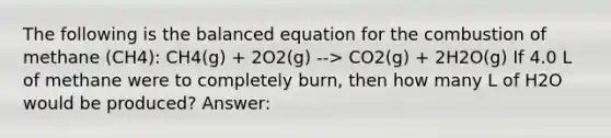 The following is the balanced equation for the combustion of methane (CH4): CH4(g) + 2O2(g) --> CO2(g) + 2H2O(g) If 4.0 L of methane were to completely burn, then how many L of H2O would be produced? Answer: