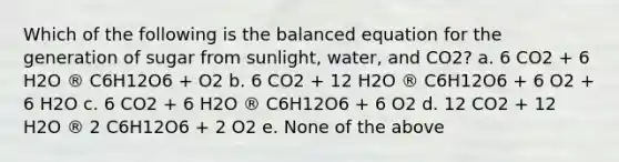 Which of the following is the balanced equation for the generation of sugar from sunlight, water, and CO2? a. 6 CO2 + 6 H2O ® C6H12O6 + O2 b. 6 CO2 + 12 H2O ® C6H12O6 + 6 O2 + 6 H2O c. 6 CO2 + 6 H2O ® C6H12O6 + 6 O2 d. 12 CO2 + 12 H2O ® 2 C6H12O6 + 2 O2 e. None of the above