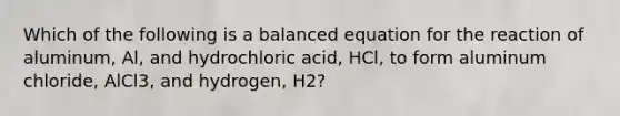 Which of the following is a balanced equation for the reaction of aluminum, Al, and hydrochloric acid, HCl, to form aluminum chloride, AlCl3, and hydrogen, H2?