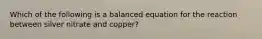 Which of the following is a balanced equation for the reaction between silver nitrate and copper?