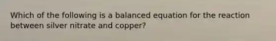 Which of the following is a balanced equation for the reaction between silver nitrate and copper?