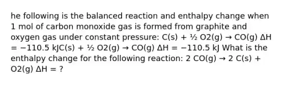 he following is the balanced reaction and enthalpy change when 1 mol of carbon monoxide gas is formed from graphite and oxygen gas under constant pressure: C(s) + ½ O2(g) → CO(g) ΔH = −110.5 kJC(s) + ½ O2(g) → CO(g) ΔH = −110.5 kJ What is the enthalpy change for the following reaction: 2 CO(g) → 2 C(s) + O2(g) ΔH = ?