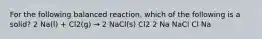 For the following balanced reaction, which of the following is a solid? 2 Na(l) + Cl2(g) → 2 NaCl(s) Cl2 2 Na NaCl Cl Na