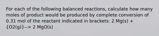 For each of the following balanced reactions, calculate how many moles of product would be produced by complete conversion of 0.31 mol of the reactant indicated in brackets: 2 Mg(s) + (O2(g))--> 2 MgO(s)